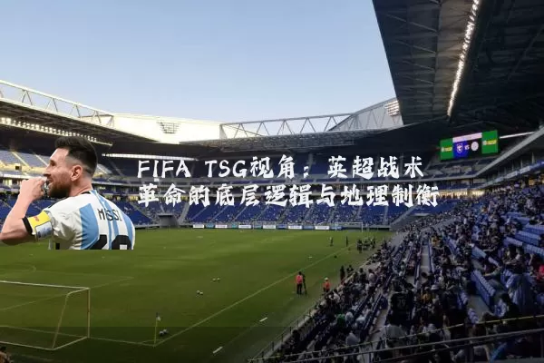 FIFA TSG视角:英超战术革命的底层逻辑与地理制衡