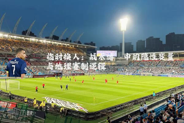 临时换人:战术博弈中的隐性变量与地理赛制逻辑