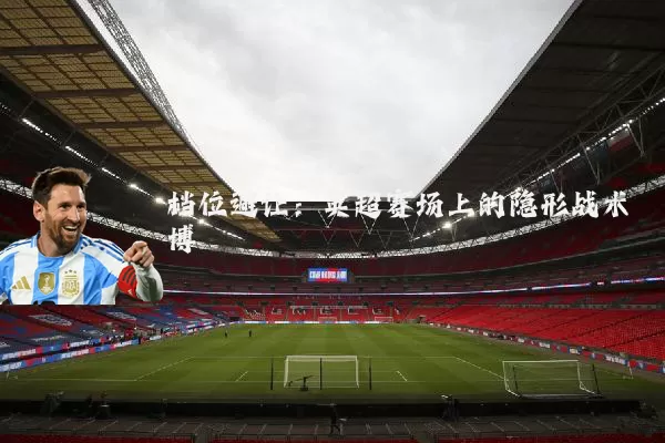 档位避让:英超赛场上的隐形战术博弈