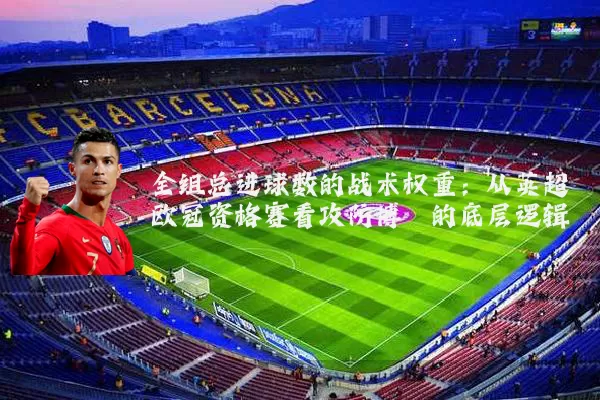 全组总进球数的战术权重:从英超欧冠资格赛看攻防博弈的底层逻辑